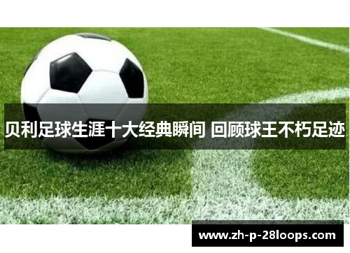 贝利足球生涯十大经典瞬间 回顾球王不朽足迹