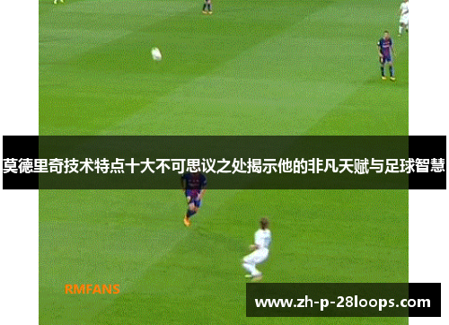 莫德里奇技术特点十大不可思议之处揭示他的非凡天赋与足球智慧 莫德里奇技术特点十大不可思议之处揭示他的非凡天赋与足球智慧