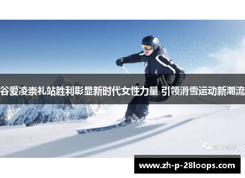 谷爱凌崇礼站胜利彰显新时代女性力量 引领滑雪运动新潮流