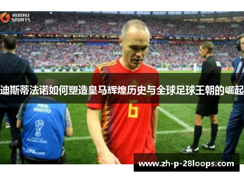 迪斯蒂法诺如何塑造皇马辉煌历史与全球足球王朝的崛起