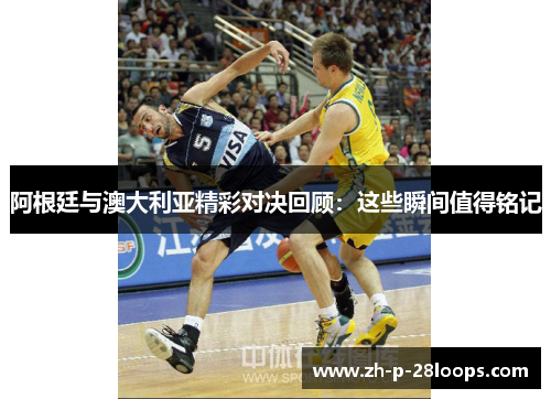 阿根廷与澳大利亚精彩对决回顾：这些瞬间值得铭记