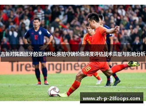 吉鲁对阵西班牙的亚洲杯比赛防守端价值深度评估战术贡献与影响分析 吉鲁对阵西班牙的亚洲杯比赛防守端价值深度评估战术贡献与影响分析